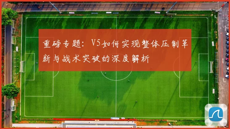 重磅专题：V5如何实现整体压制革新与战术突破的深度解析