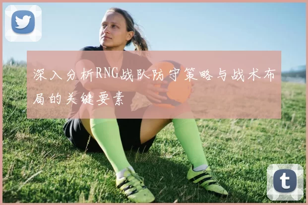 深入分析RNG战队防守策略与战术布局的关键要素