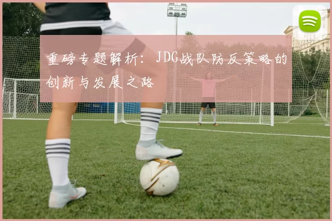 重磅专题解析：JDG战队防反策略的创新与发展之路