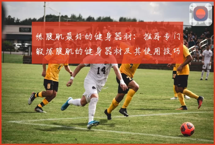 练腹肌最好的健身器材：推荐专门锻炼腹肌的健身器材及其使用技巧