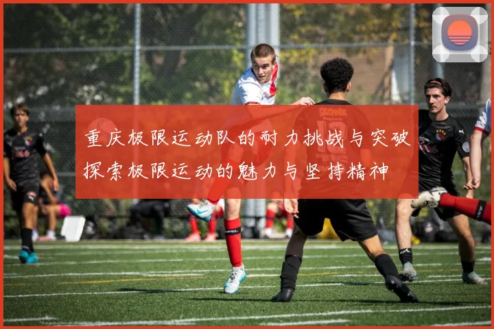 重庆极限运动队的耐力挑战与突破探索极限运动的魅力与坚持精神