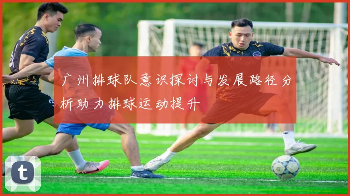 广州排球队意识探讨与发展路径分析助力排球运动提升