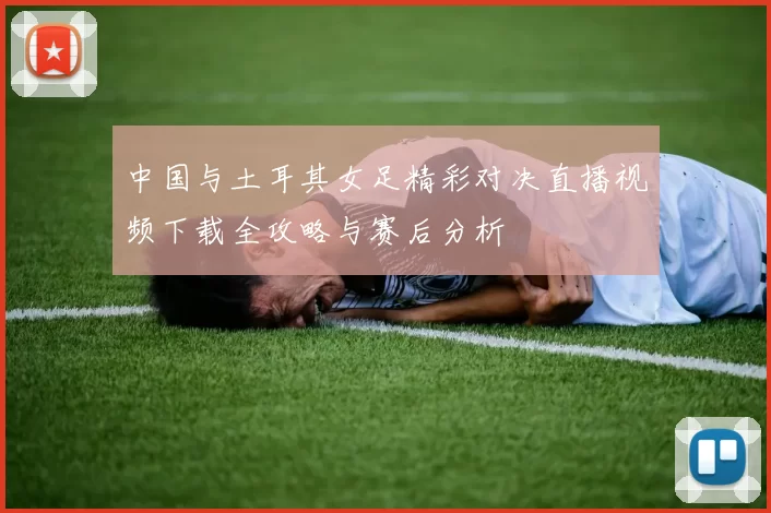 中国与土耳其女足精彩对决直播视频下载全攻略与赛后分析