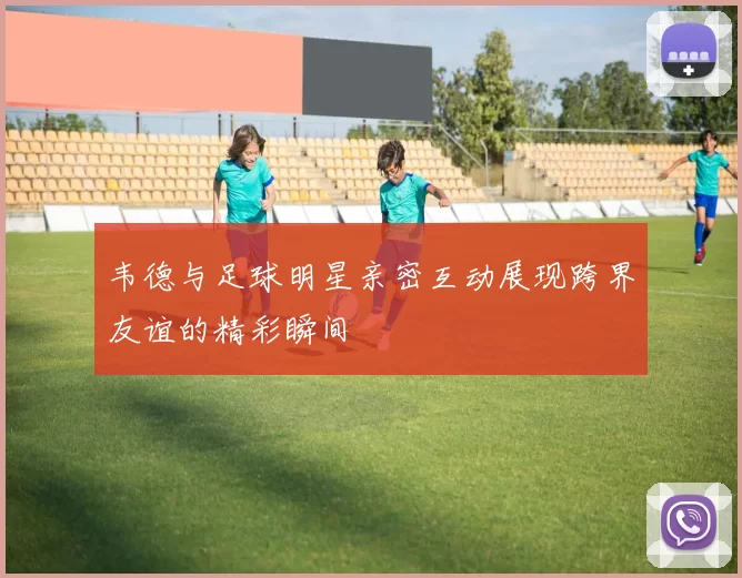 韦德与足球明星亲密互动展现跨界友谊的精彩瞬间