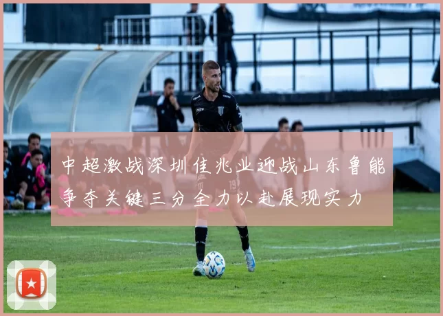 中超激战深圳佳兆业迎战山东鲁能争夺关键三分全力以赴展现实力