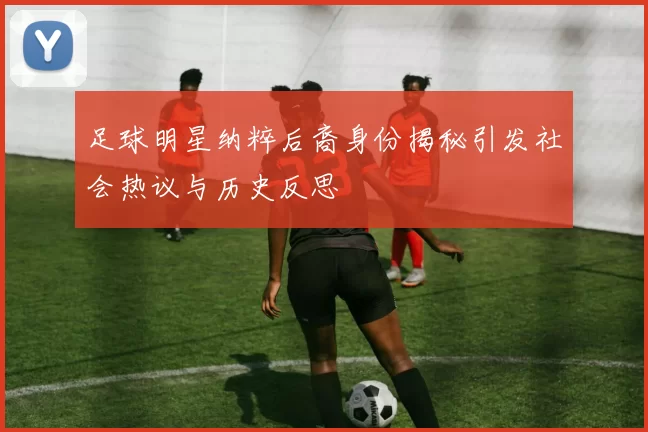 足球明星纳粹后裔身份揭秘引发社会热议与历史反思