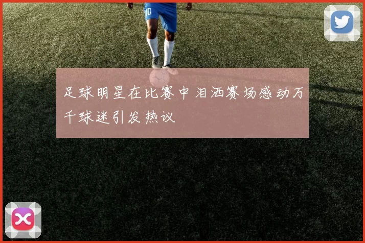 足球明星在比赛中泪洒赛场感动万千球迷引发热议