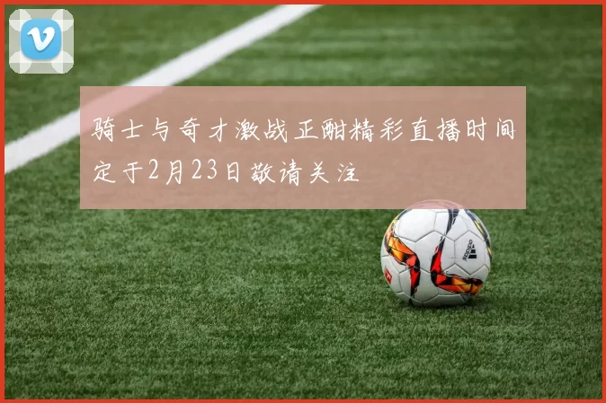 骑士与奇才激战正酣精彩直播时间定于2月23日敬请关注