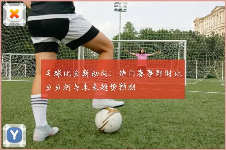 足球比分新动向：热门赛事即时比分分析与未来趋势预测