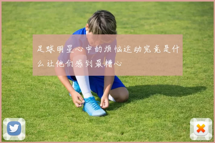 足球明星心中的烦恼运动究竟是什么让他们感到最糟心