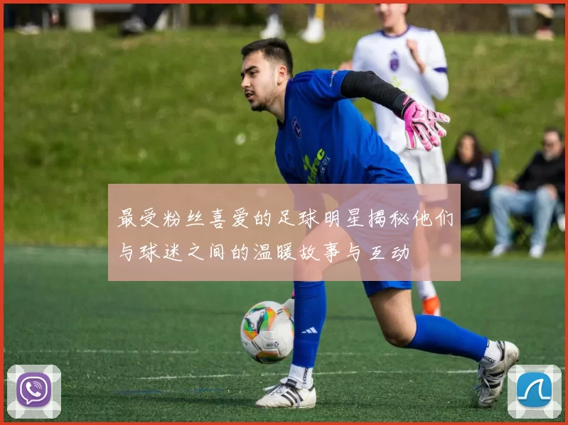 最受粉丝喜爱的足球明星揭秘他们与球迷之间的温暖故事与互动