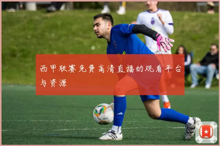西甲联赛免费高清直播的观看平台与资源