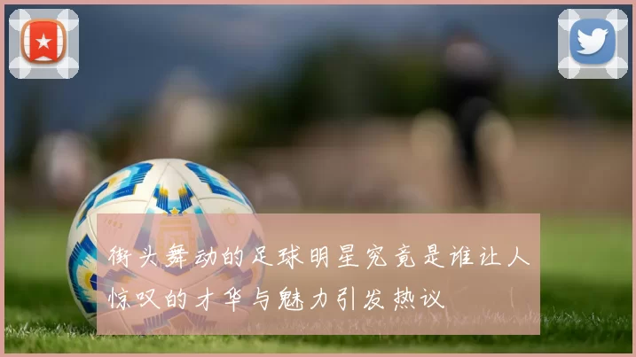 街头舞动的足球明星究竟是谁让人惊叹的才华与魅力引发热议