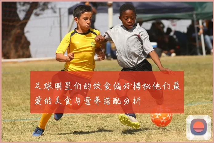 足球明星们的饮食偏好揭秘他们最爱的美食与营养搭配分析