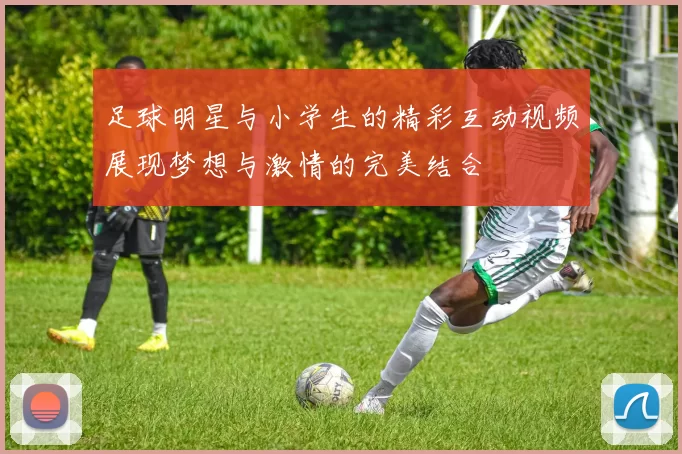 足球明星与小学生的精彩互动视频展现梦想与激情的完美结合