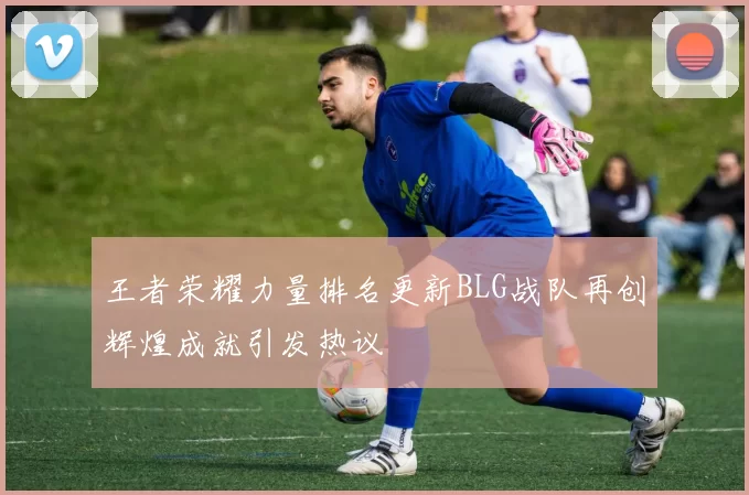 王者荣耀力量排名更新BLG战队再创辉煌成就引发热议