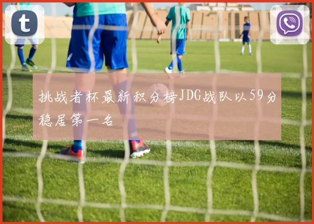 挑战者杯最新积分榜JDG战队以59分稳居第一名