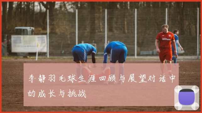 李静羽毛球生涯回顾与展望对话中的成长与挑战
