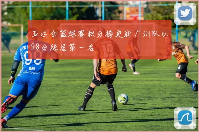 亚运会篮球赛积分榜更新广州队以98分稳居第一名