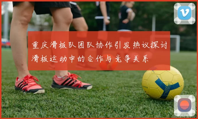 重庆滑板队团队协作引发热议探讨滑板运动中的合作与竞争关系