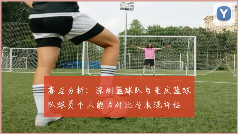 赛后分析：深圳篮球队与重庆篮球队球员个人能力对比与表现评估