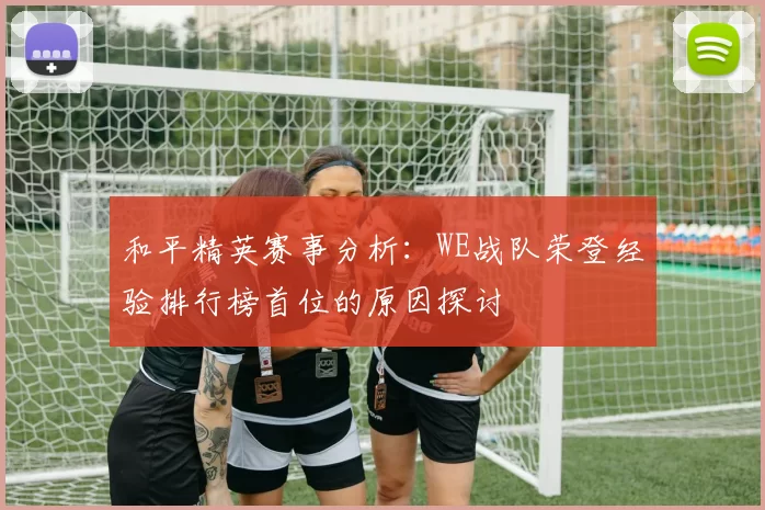 和平精英赛事分析：WE战队荣登经验排行榜首位的原因探讨