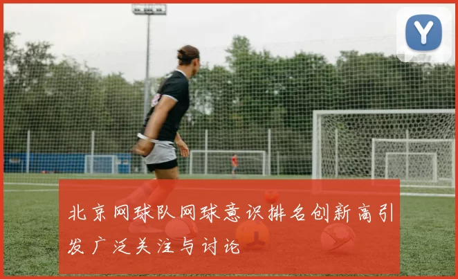 北京网球队网球意识排名创新高引发广泛关注与讨论