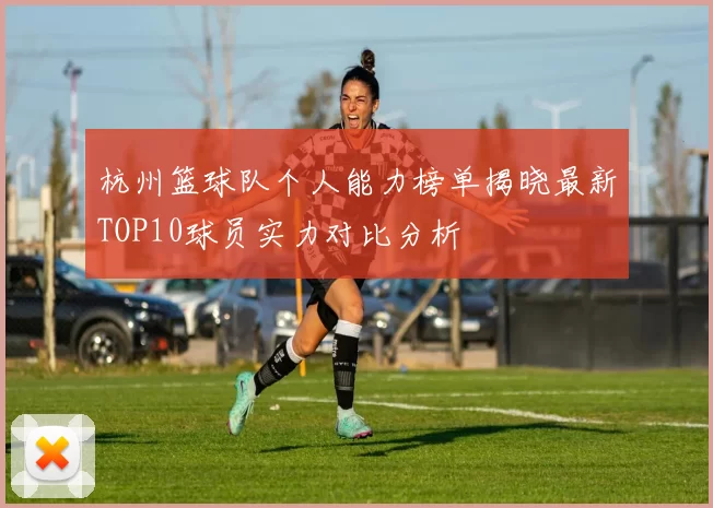 杭州篮球队个人能力榜单揭晓最新TOP10球员实力对比分析