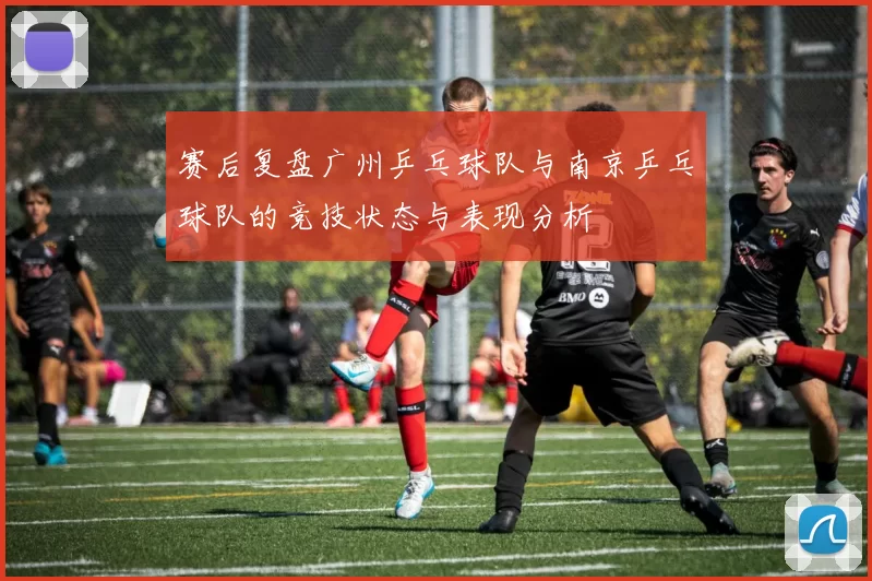 赛后复盘广州乒乓球队与南京乒乓球队的竞技状态与表现分析