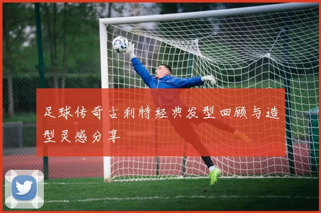 足球传奇古利特经典发型回顾与造型灵感分享