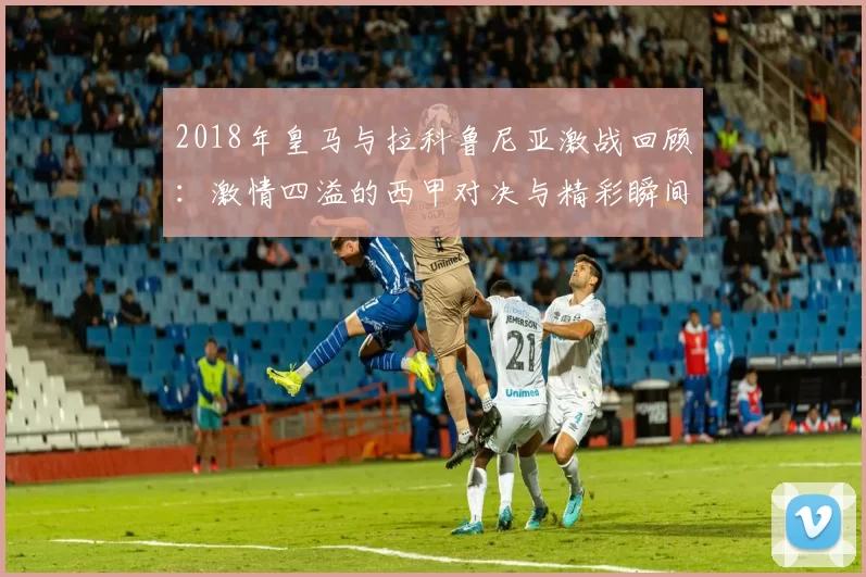 2018年皇马与拉科鲁尼亚激战回顾：激情四溢的西甲对决与精彩瞬间