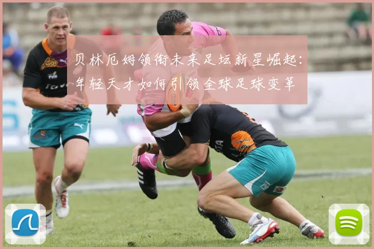 贝林厄姆领衔未来足坛新星崛起：年轻天才如何引领全球足球变革