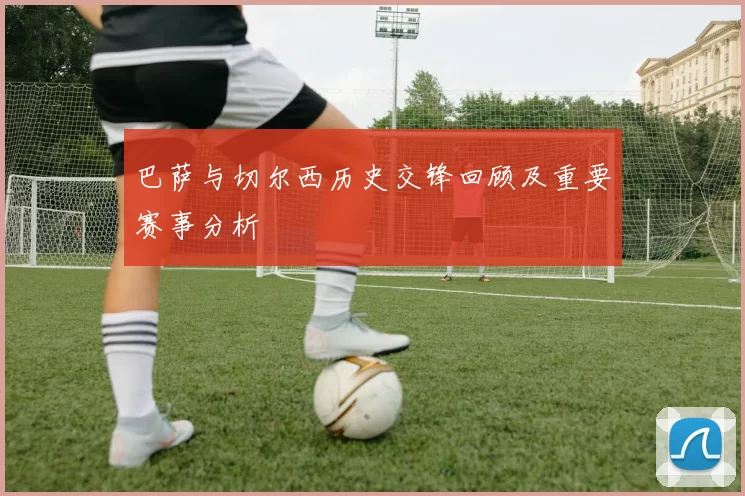 巴萨与切尔西历史交锋回顾及重要赛事分析