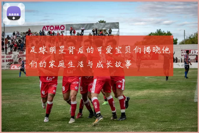 足球明星背后的可爱宝贝们揭晓他们的家庭生活与成长故事