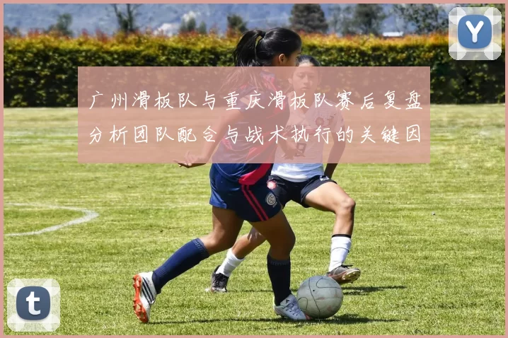广州滑板队与重庆滑板队赛后复盘分析团队配合与战术执行的关键因素
