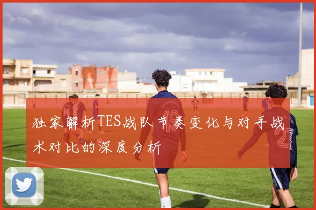 独家解析TES战队节奏变化与对手战术对比的深度分析