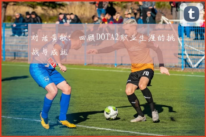 对话黄敏：回顾DOTA2职业生涯的挑战与成就