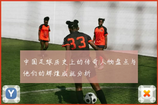 中国足球历史上的传奇人物盘点与他们的辉煌成就分析