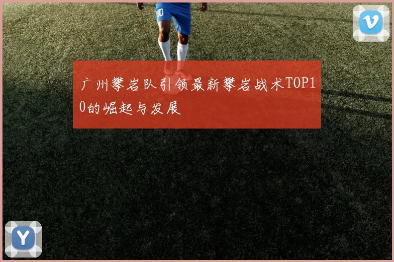 广州攀岩队引领最新攀岩战术TOP10的崛起与发展
