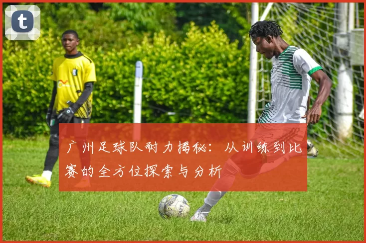 广州足球队耐力揭秘：从训练到比赛的全方位探索与分析