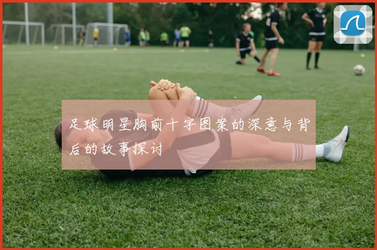 足球明星胸前十字图案的深意与背后的故事探讨