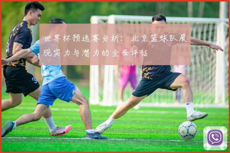 世界杯预选赛分析：北京篮球队展现实力与潜力的全面评估