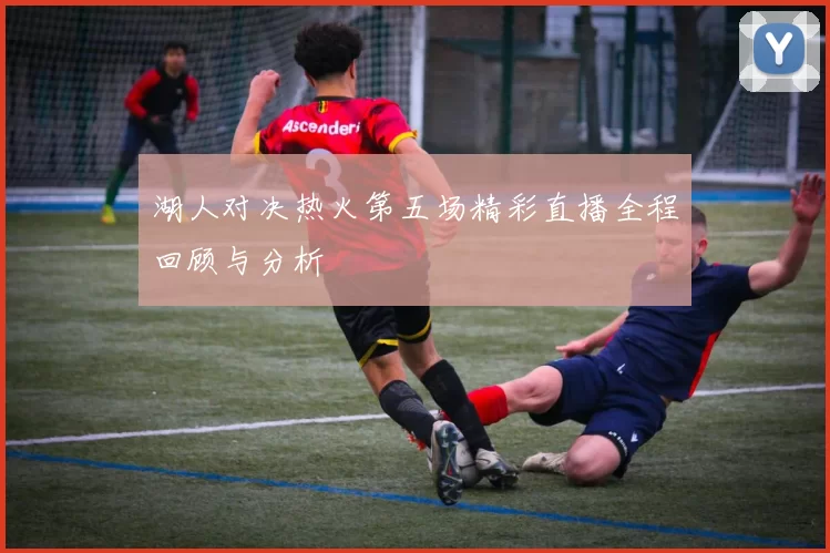 湖人对决热火第五场精彩直播全程回顾与分析