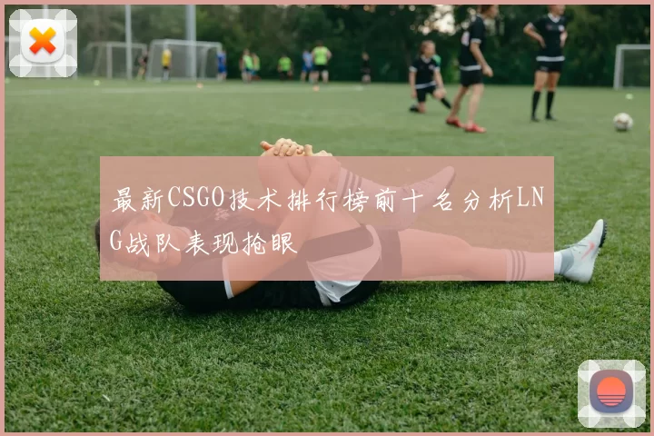 最新CSGO技术排行榜前十名分析LNG战队表现抢眼