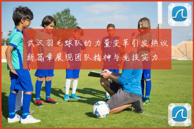 武汉羽毛球队的力量变革引发热议新篇章展现团队精神与竞技实力