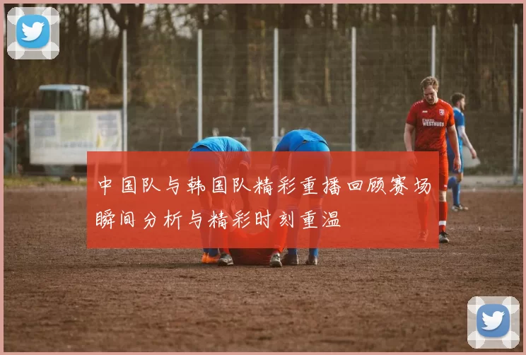 中国队与韩国队精彩重播回顾赛场瞬间分析与精彩时刻重温