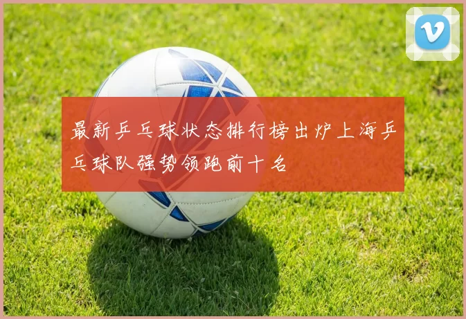 最新乒乓球状态排行榜出炉上海乒乓球队强势领跑前十名