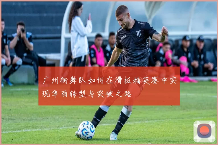 广州街舞队如何在滑板精英赛中实现华丽转型与突破之路