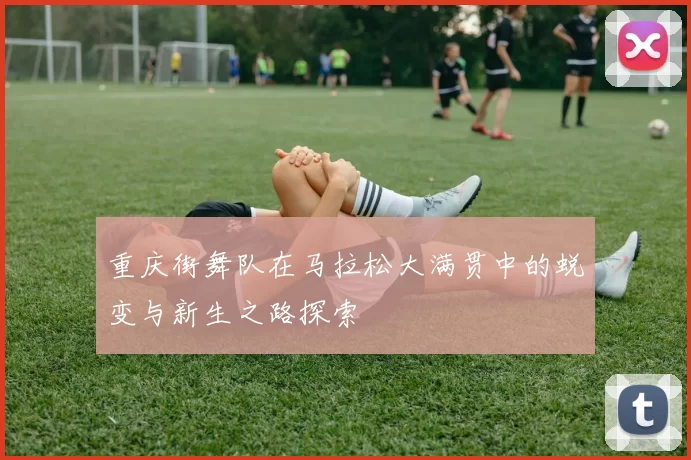 重庆街舞队在马拉松大满贯中的蜕变与新生之路探索